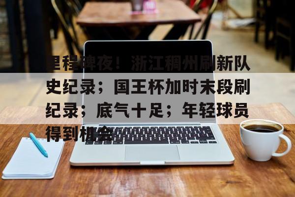 三亿官网 -关于里程碑夜！浙江稠州刷新队史纪录；国王杯加时末段刷纪录；底气十足；年轻球员得到机会的信息
