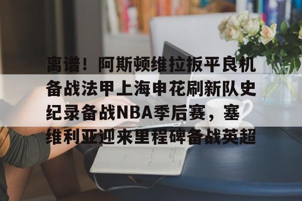 离谱！阿斯顿维拉扳平良机备战法甲上海申花刷新队史纪录备战NBA季后赛，塞维利亚迎来里程碑备战英超的简单介绍