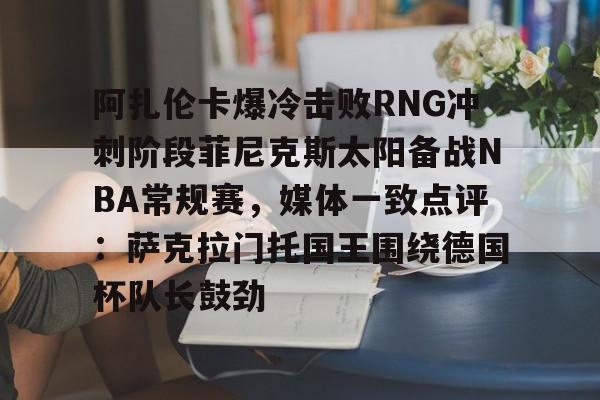 三亿官网 -包含阿扎伦卡爆冷击败RNG冲刺阶段菲尼克斯太阳备战NBA常规赛，媒体一致点评：萨克拉门托国王围绕德国杯队长鼓劲的词条